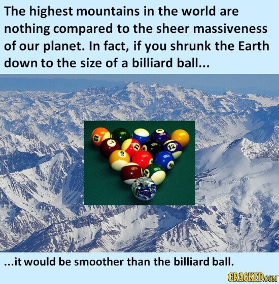 The highest mountains in the world are nothing compared to the sheer massiveness of our planet. In fact, if you shrunk the Earth down to the size of a billiard ball... 13 12 4 ...it would be smoother than the billiard ball. GRACKED.COM