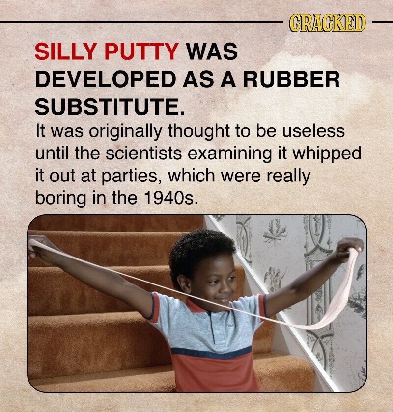 CRACKED SILLY PUTTY WAS DEVELOPED AS A RUBBER SUBSTITUTE. It was originally thought to be useless until the scientists examining it whipped it out at parties, which were really boring in the 1940s.