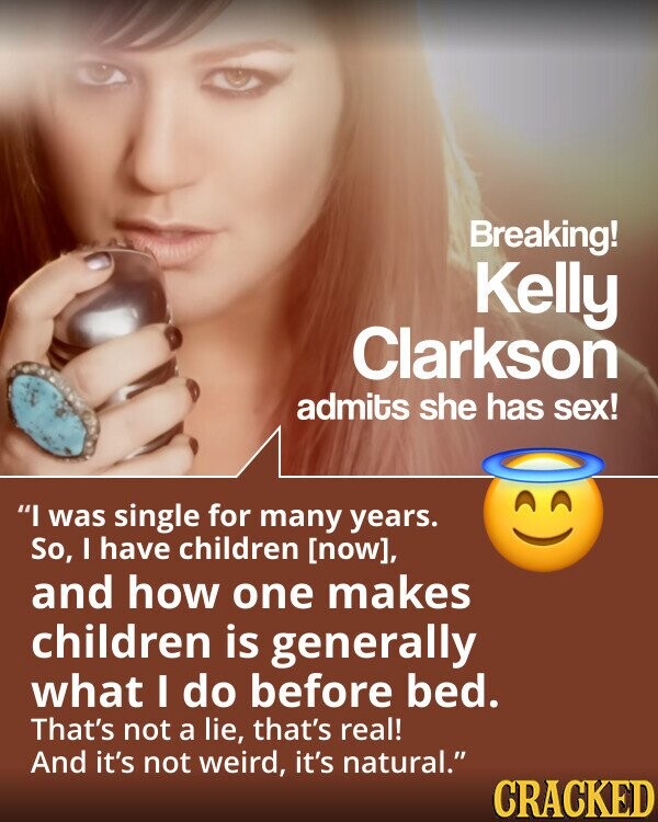 Breaking! Kelly Clarkson admits she has sex! I was single for many years. So, I have children , and how one makes children is generally what I do before bed. That's not a lie, that's real! And it's not weird, it's natural. CRACKED