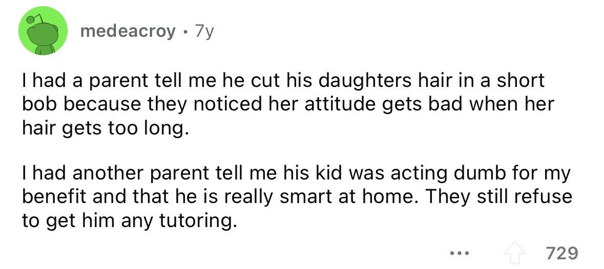 medeacroy . 7y I had a parent tell me he cut his daughters hair in a short bob because they noticed her attitude gets bad when her hair gets too long. I had another parent tell me his kid was acting dumb for my benefit and that he is really smart at home. They still refuse to get him any tutoring. ... 729 