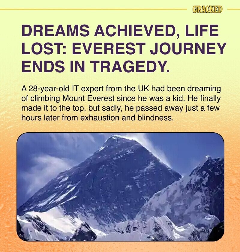CRACKED DREAMS ACHIEVED, LIFE LOST: EVEREST JOURNEY ENDS IN TRAGEDY. A 28-year-old IT expert from the UK had been dreaming of climbing Mount Everest since he was a kid. Не finally made it to the top, but sadly, he passed away just a few hours later from exhaustion and blindness.