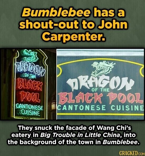 Bumblebee has a shout-out to John Carpenter. DRAGON OF THE BLACK DRAGON OF THE TOOL BLACK POOL CANTONESE CANTONESE CUISINE CUISINE They snuck the facade of Wang Chi's eatery in Big Trouble in Little China, into the background of the town in Bumblebee. CRACKED.COM