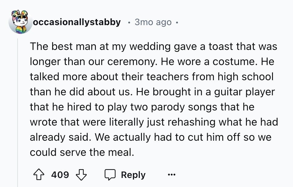 occasionallystabby 3то ago The best man at my wedding gave a toast that was longer than our ceremony. Не wore a costume. Не talked more about their teachers from high school than he did about us. Не brought in a guitar player that he hired to play two parody songs that he wrote that were literally just rehashing what he had already said. We actually had to cut him off so we could serve the meal. 409 Reply ...