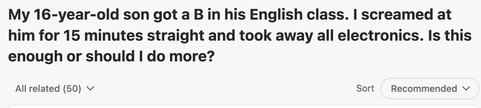 My 16-year-old son got a в in his English class. I screamed at him for 15 minutes straight and took away all electronics. Is this enough or should I do more? All related (50) V Sort Recommended