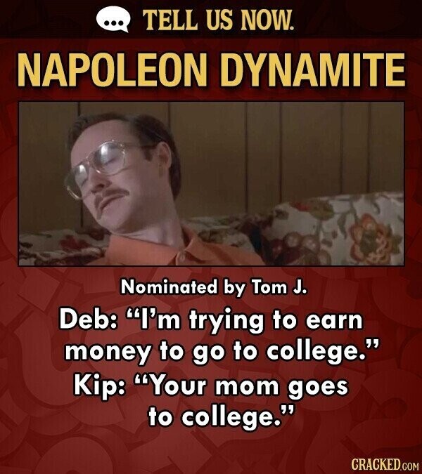 ... TELL US NOW. NAPOLEON DYNAMITE Nominated by Tom J. Deb: I'm trying to earn money to go to college. Kip: Your mom goes to college. CRACKED.COM