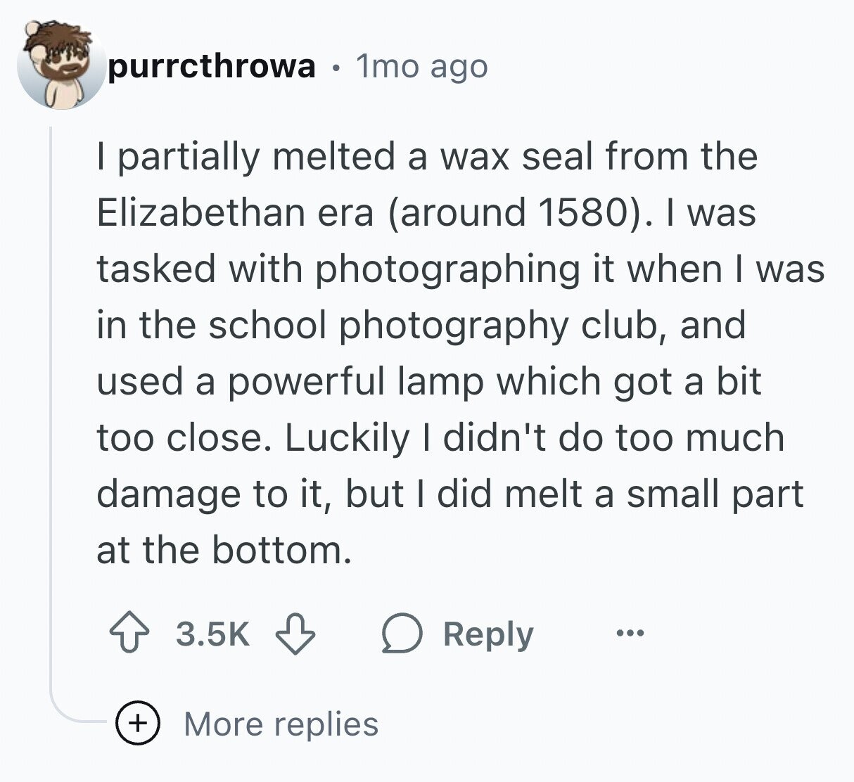 purrcthrowa 1mo ago I partially melted a wax seal from the Elizabethan era (around 1580). I was tasked with photographing it when I was in the school photography club, and used a powerful lamp which got a bit too close. Luckily I didn't do too much damage to it, but I did melt a small part at the bottom. 3.5K Reply ... + More replies