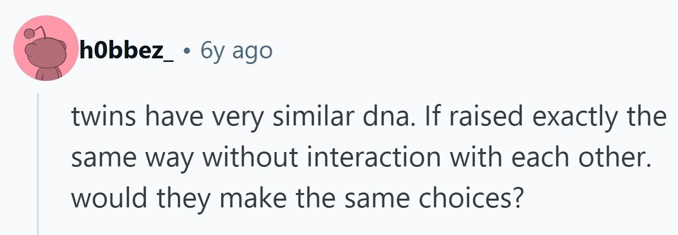 h0bbez_ . 6y ago twins have very similar dna. If raised exactly the same way without interaction with each other. would they make the same choices?