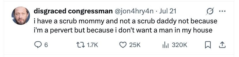 disgraced congressman @jon4hry4n Jul 21 ... i have a scrub mommy and not a scrub daddy not because i'm a pervert but because i don't want a man in my house 6 1.7K 25K 320K