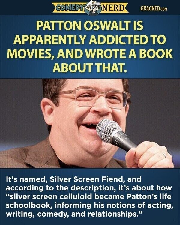 COMEDY NERD CRACKED.COM PATTON OSWALT IS APPARENTLY ADDICTED TO MOVIES, AND WROTE A BOOK ABOUTTHAT. It's named, Silver Screen Fiend, and according to the description, it's about how silver screen celluloid became Patton's life schoolbook, informing his notions of acting, writing, comedy, and relationships.