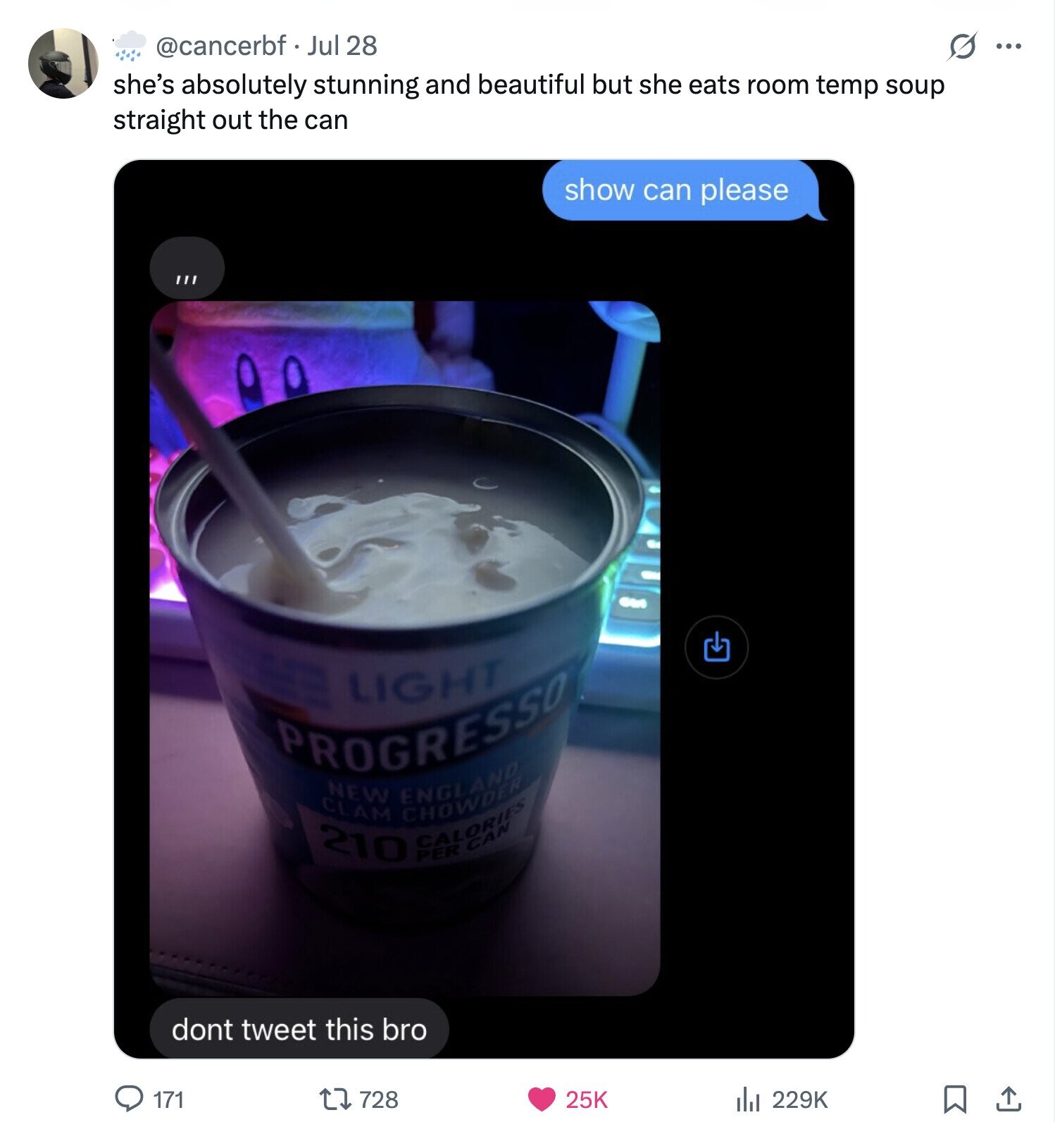 @cancerbf Jul 28 G ... she's absolutely stunning and beautiful but she eats room temp soup straight out the can show can please now LIGHT PROGRESSO 210 CLAM NEW CHOWDER ENGLAND CALORIES PER CAN dont tweet this bro 171 728 25K 229K 