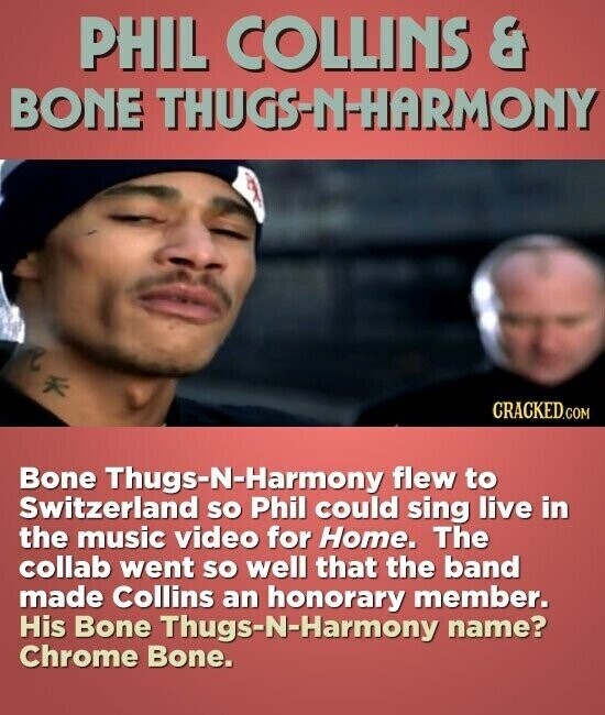 PHIL COLLINS & BONE THUGS-N-HARMONY CRACKED.COM Bone Thugs-N-Harmony flew to Switzerland so Phil could sing live in the music video for Home. The collab went so well that the band made Collins an honorary member. His Bone Thugs-N-Harmony name? Chrome Bone.