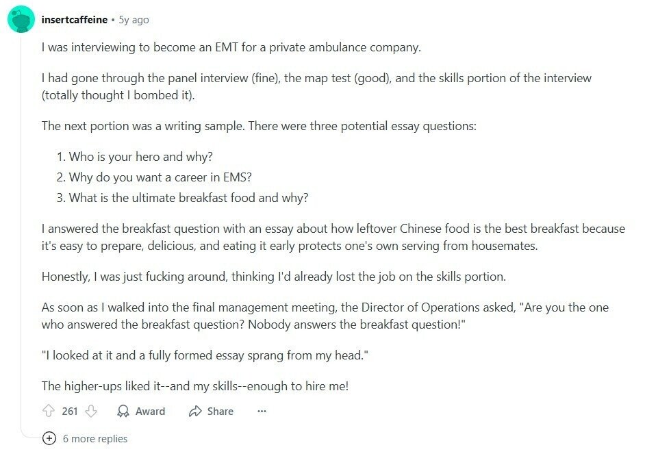 insertcaffeine 5y ago I was interviewing to become an EMT for a private ambulance company. I had gone through the panel interview (fine), the map test (good), and the skills portion of the interview (totally thought I bombed it). The next portion was a writing sample. There were three potential essay questions: 1. Who is your hero and why? 2. Why do you want a career in EMS? 3. What is the ultimate breakfast food and why? I answered the breakfast question with an essay about how leftover Chinese food is the best breakfast because it's easy to prepare, delicious, 