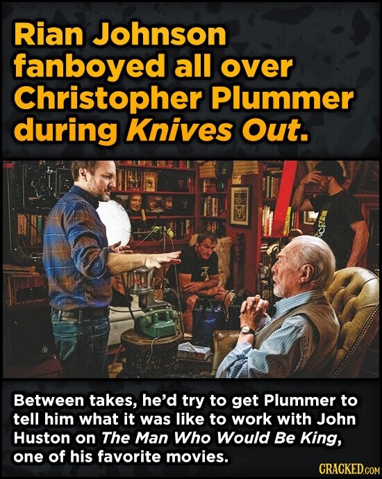 Rian Johnson fanboyed all over Christopher Plummer during Knives Out. Between takes, he'd try to get Plummer to tell him what it was like to work with John Huston on The Man Who Would Be King, one of his favorite movies. CRACKED.COM