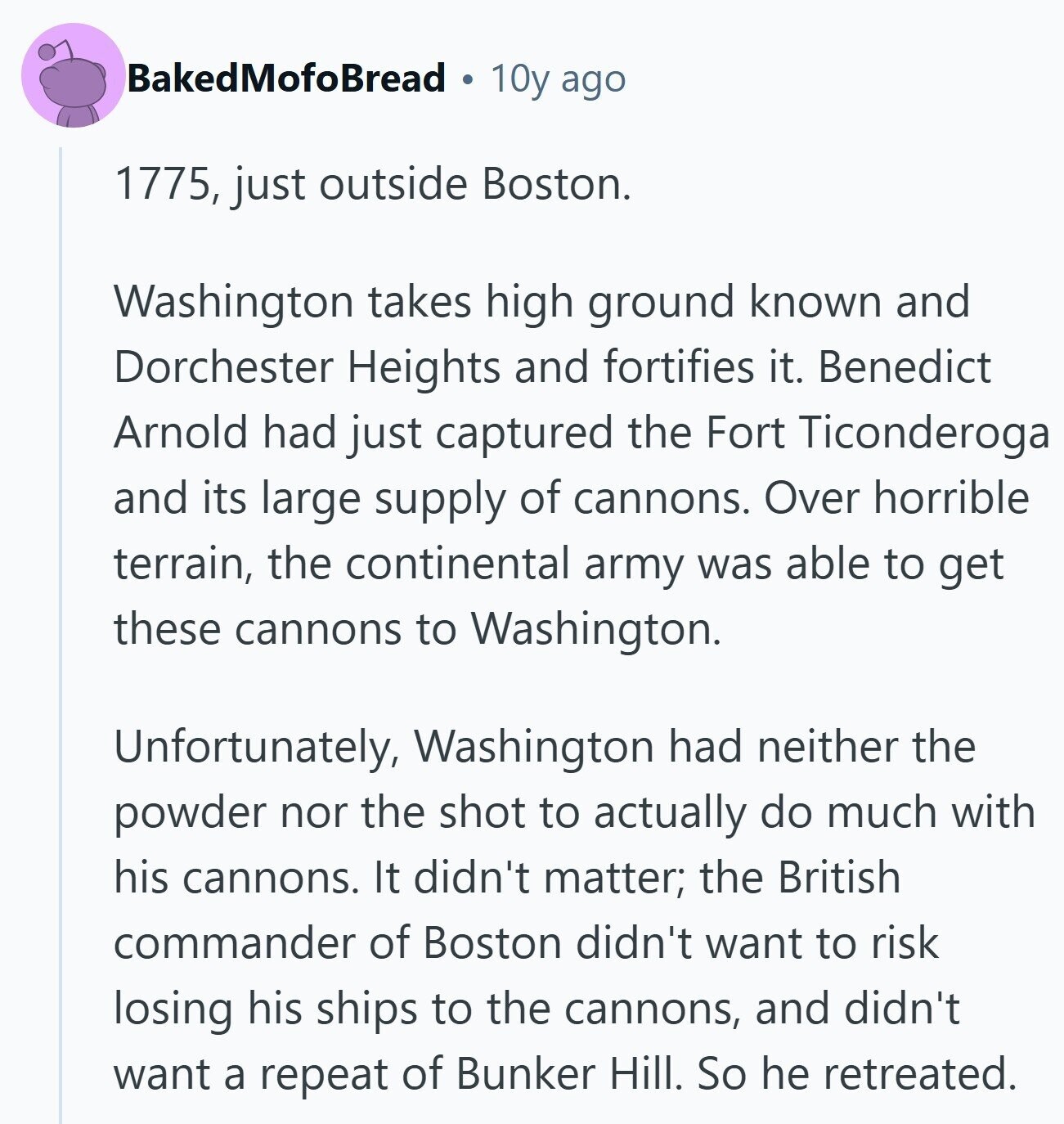 BakedMofoBread 10y ago 1775, just outside Boston. Washington takes high ground known and Dorchester Heights and fortifies it. Benedict Arnold had just captured the Fort Ticonderoga and its large supply of cannons. Over horrible terrain, the continental army was able to get these cannons to Washington. Unfortunately, Washington had neither the powder nor the shot to actually do much with his cannons. It didn't matter; the British commander of Boston didn't want to risk losing his ships to the cannons, and didn't want a repeat of Bunker Hill. So he retreated. 