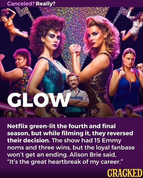 Canceled? Really? GLOW Netflix green-lit the fourth and final season, but while filming it, they reversed their decision. The show had 15 Emmy noms and three wins, but the loyal fanbase won't get an ending. Alison Brie said, It's the great heartbreak of my career. CRACKED