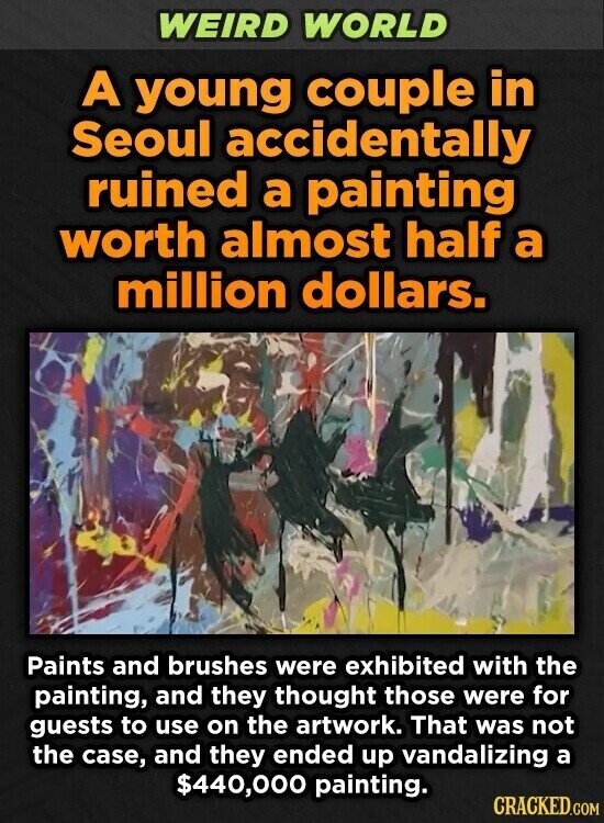 WEIRD WORLD A young couple in Seoul accidentally ruined a painting worth almost half a million dollars. Paints and brushes were exhibited with the painting, and they thought those were for guests to use on the artwork. That was not the case, and they ended up vandalizing a $440,000 painting. CRACKED.COM