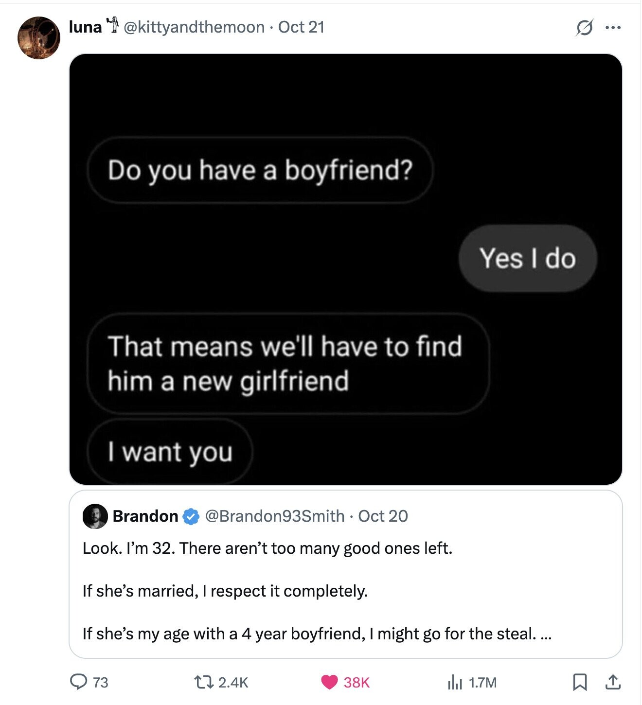 luna @kittyandthemoon Oct 21 G ... Do you have a boyfriend? Yes I do That means we'll have to find him a new girlfriend I want you Brandon @Brandon93Smith Oct 20 Look. I'm 32. There aren't too many good ones left. If she's married, I respect it completely. If she's my age with a 4 year boyfriend, I might go for the steal. ... 73 2.4K 38K 1.7M