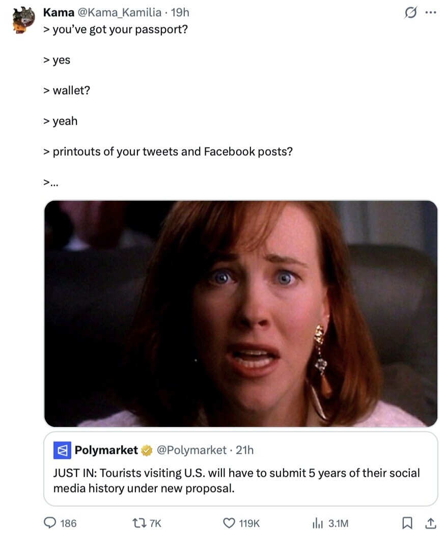 G ... Kama @Kama_Kamilia 19h > you've got your passport? yes > wallet? > yeah > printouts of your tweets and Facebook posts? >... Polymarket @Polymarket.2 21h JUST IN: Tourists visiting U.S. will have to submit 5 years of their social media history under new proposal. 186 7K 119K 3.1M 