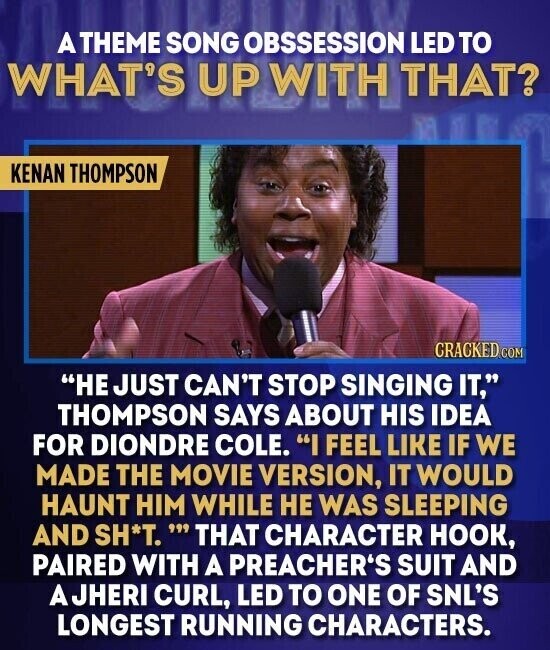 A THEME SONG OBSSESSION LED TO WHAT'S UP WITH THAT? KENAN THOMPSON CRACKED.COM HE JUST CAN'T STOP SINGING IT. THOMPSON SAYS ABOUT HIS IDEA FOR DIONDRE COLE. I FEEL LIKE IF WE MADE THE MOVIE VERSION, IT WOULD HAUNT HIM WHILE HE WAS SLEEPING AND SH*T.' THAT CHARACTER HOOK, PAIRED WITH A PREACHER'S SUIT AND JHERI CURL, LED TO ONE OF SNL'S LONGEST RUNNING CHARACTERS.