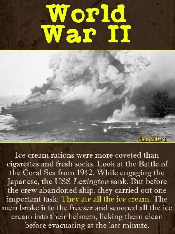 World War II CRACKED.COM Ice cream rations were more coveted than cigarettes and fresh socks. Look at the Battle of the Coral Sea from 1942. While engaging the Japanese, the USS Lexington sank. But before the crew abandoned ship, they carried out one important task: They ate all the ice cream. The men broke into the freezer and scooped all the ice cream into their helmets, licking them clean before evacuating at the last minute.