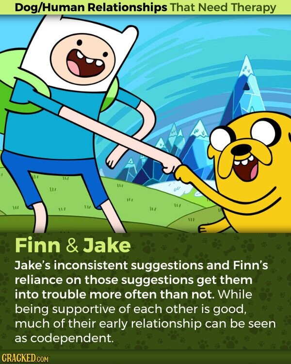 Dog/Human Relationships That Need Therapy Finn & Jake Jake's inconsistent suggestions and Finn's reliance on those suggestions get them into trouble more often than not. While being supportive of each other is good, much of their early relationship can be seen as codependent. CRACKED.COM