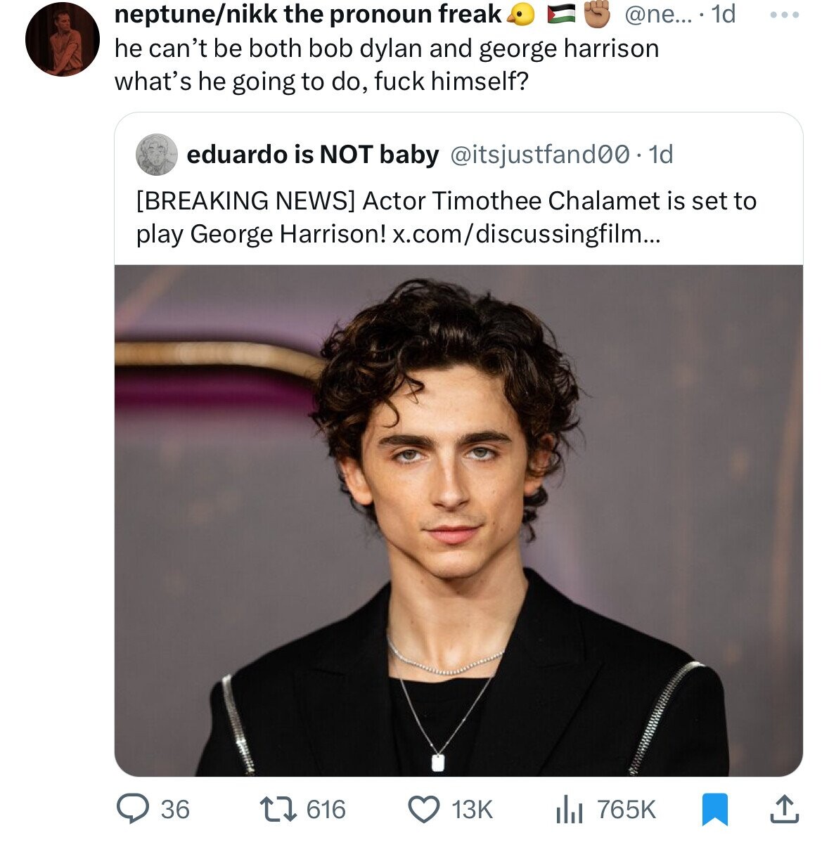 neptune/nikk the pronoun freak @ne... 1d ... he can't be both bob dylan and george harrison what's he going to do, fuck himself? eduardo is NOT baby @itsjustfand00.1d Actor Timothee Chalamet is set to play George Harrison! x.com/discussingfilm... 765K 36 616 13K