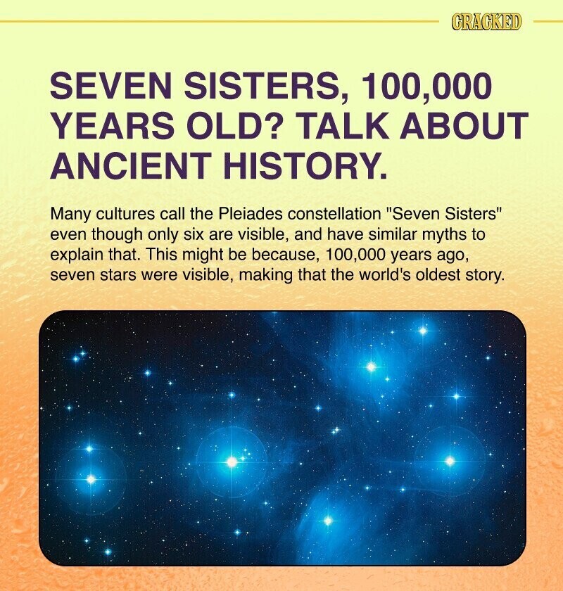 CRACKED SEVEN SISTERS, 100,000 YEARS OLD? TALK ABOUT ANCIENT HISTORY. Many cultures call the Pleiades constellation Seven Sisters even though only six are visible, and have similar myths to explain that. This might be because, 100,000 years ago, seven stars were visible, making that the world's oldest story.