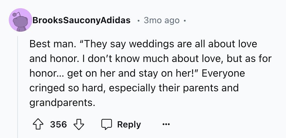 BrooksSauconyAdidas e 3mo ago Best man. They say weddings are all about love and honor. I don't know much about love, but as for honor... get on her and stay on her! Everyone cringed so hard, especially their parents and grandparents. 356 Reply ...