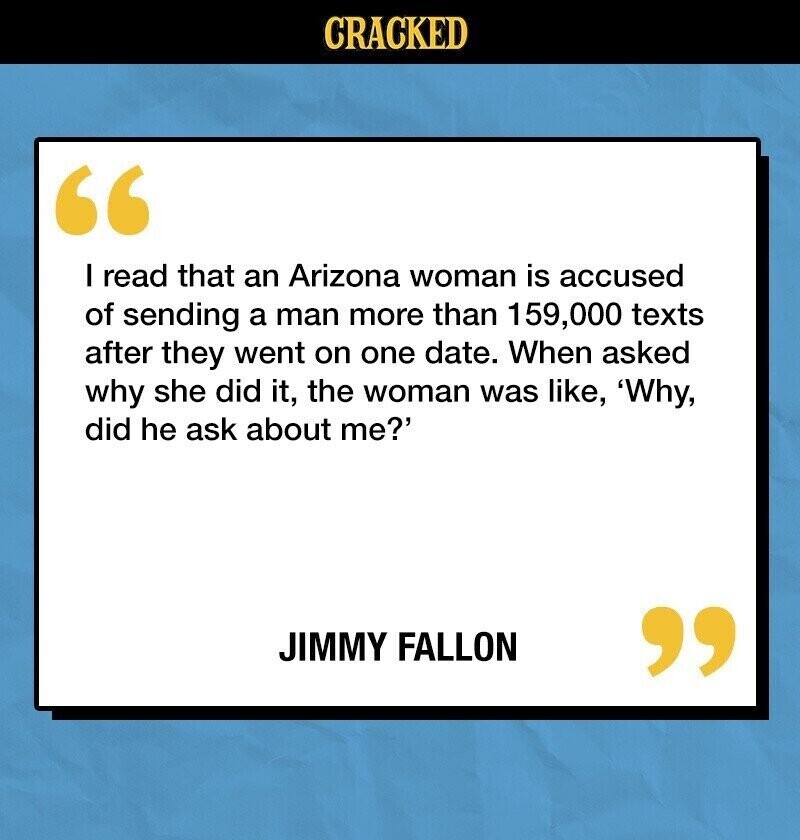 CRACKED I read that an Arizona woman is accused of sending a man more than 159,000 texts after they went on one date. When asked why she did it, the woman was like, 'Why, did he ask about me?' JIMMY FALLON