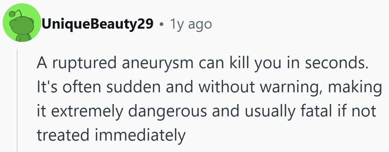 UniqueBeauty29 . . 1y ago A ruptured aneurysm can kill you in seconds. It's often sudden and without warning, making it extremely dangerous and usually fatal if not treated immediately