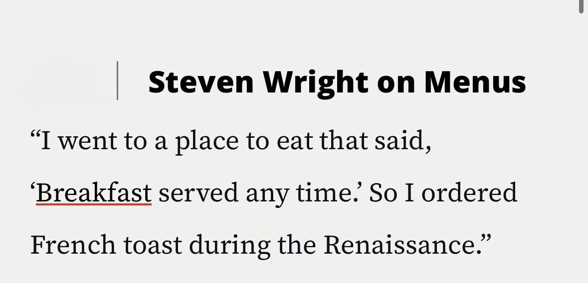 Steven Wright on Menus I went to a place to eat that said, 'Breakfast served any time.' So I ordered French toast during the Renaissance.