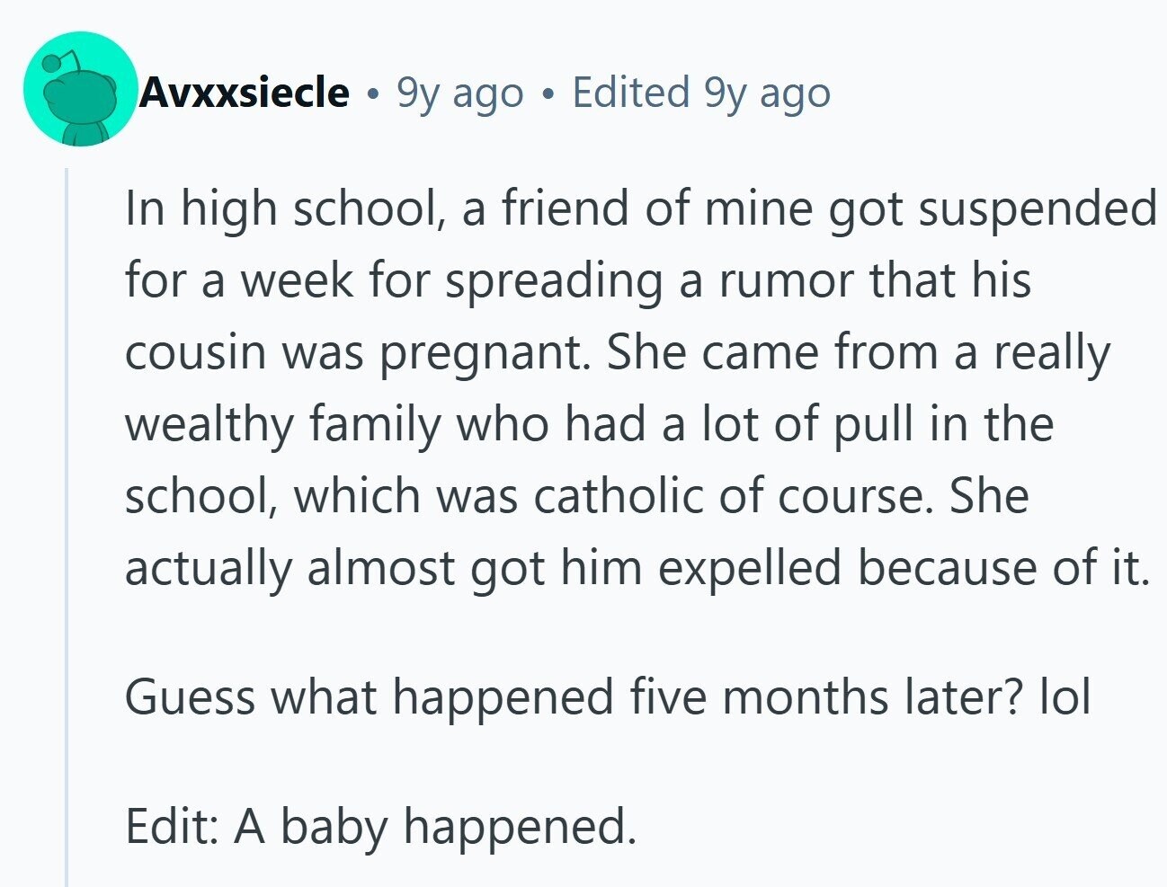 Avxxsiecle a 9y ago Edited 9y ago In high school, a friend of mine got suspended for a week for spreading a rumor that his cousin was pregnant. She came from a really wealthy family who had a lot of pull in the school, which was catholic of course. She actually almost got him expelled because of it. Guess what happened five months later? lol Edit: A baby happened.
