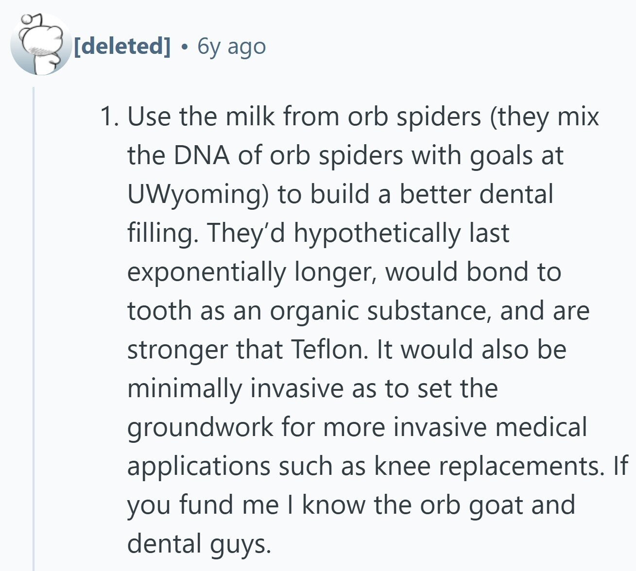 6y ago 1. Use the milk from orb spiders (they mix the DNA of orb spiders with goals at UWyoming) to build a better dental filling. They'd hypothetically last exponentially longer, would bond to tooth as an organic substance, and are stronger that Teflon. It would also be minimally invasive as to set the groundwork for more invasive medical applications such as knee replacements. If you fund me I know the orb goat and dental guys.