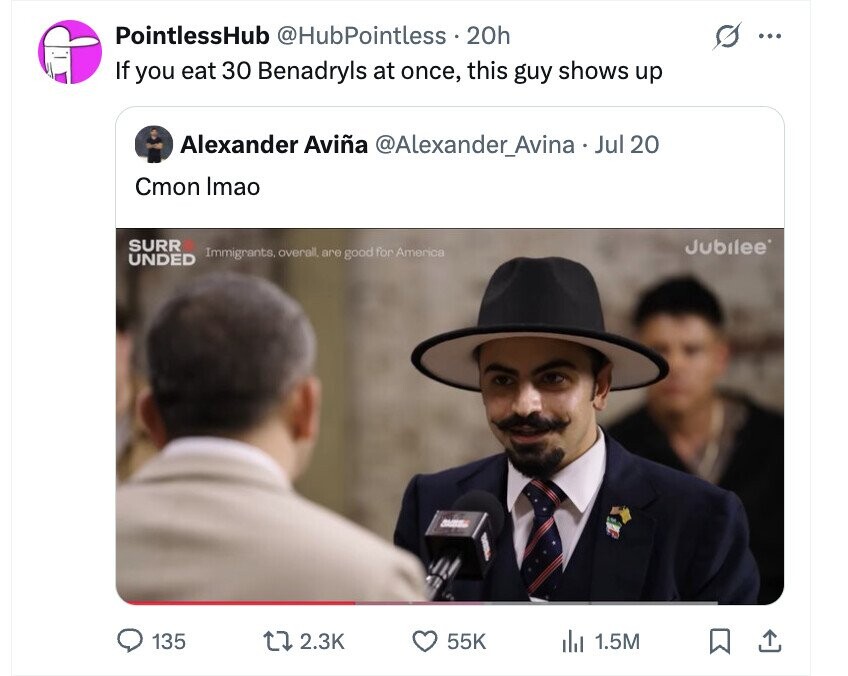 PointlessHub @HubPointless 20h ... If you eat 30 Benadryls at once, this guy shows up Alexander Aviña @Alexander_Avina - Jul: 20 Cmon Imao SURR Jubilee' Immigrants. overall, are good for America UNDED 135 2.3K 55K del 1.5M