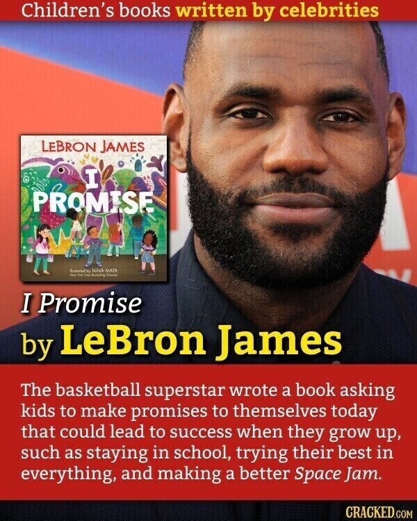 Children's books written by celebrities LEBRON JAMES I PROMISE Business by NINA MATA New You I Promise by LeBron James The basketball superstar wrote a book asking kids to make promises to themselves today that could lead to success when they grow up, such as staying in school, trying their best in everything, and making a better Space Jam. CRACKED.COM