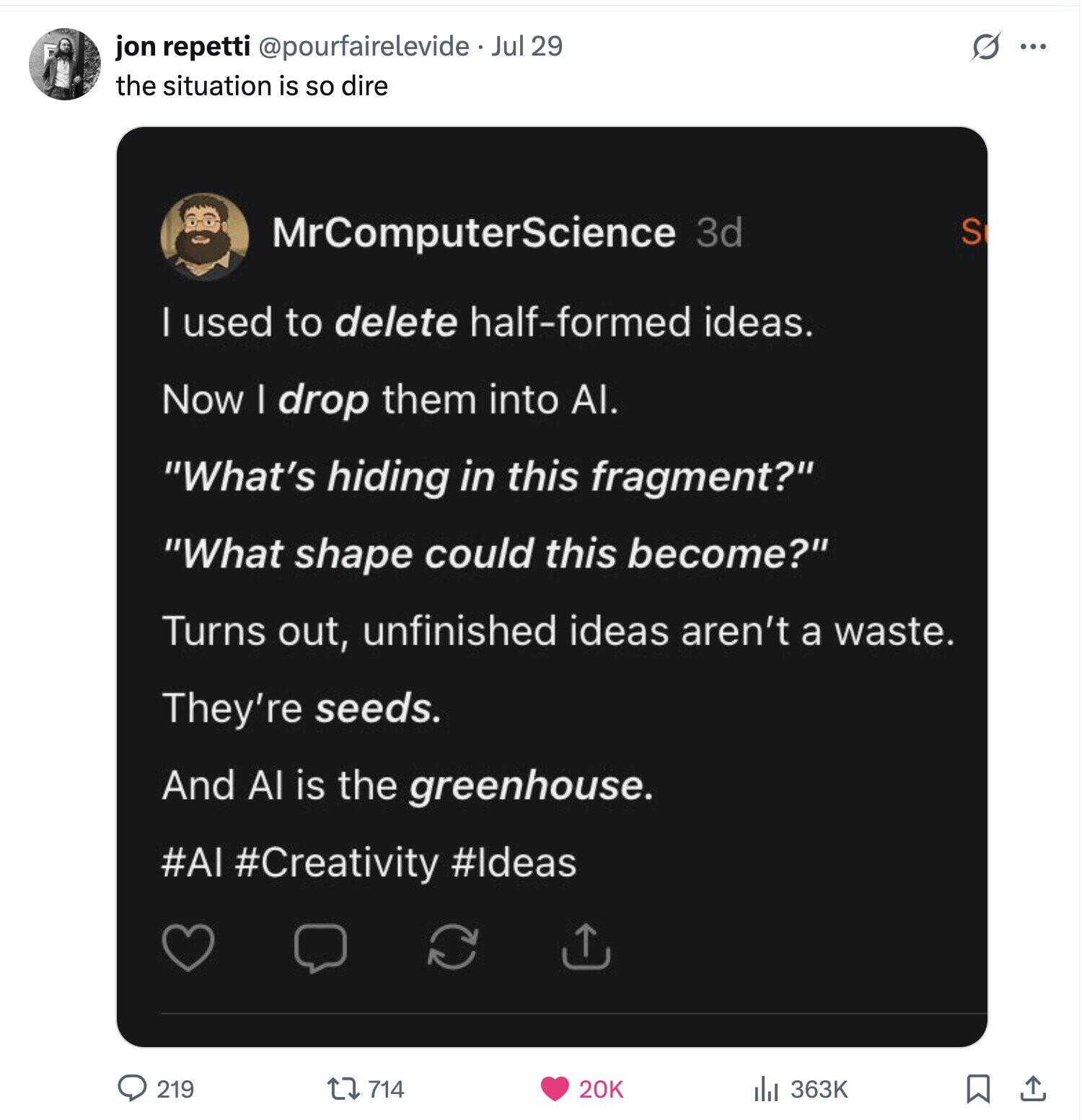 jon repetti @pourfairelevide Jul 29 G ... the situation is so dire MrComputerScience 3d S | used to delete half-formed ideas. Now I drop them into AI. What's hiding in this fragment? What shape could this become? Turns out, unfinished ideas aren't a waste. They're seeds. And Al is the greenhouse. #AI #Creativity #Ideas 219 714 20K 363K 