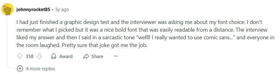 johnnyrocket85 5y ago I had just finished a graphic design test and the interviewer was asking me about my font choice. I don't remember what I picked but it was a nice bold font that was easily readable from a distance. The interview liked my answer and then I said in a sarcastic tone wellll I really wanted to use comic sans... and everyone in the room laughed. Pretty sure that joke got me the job. 358 Award Share ... + 4 more replies 