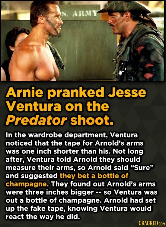 Arnie pranked Jesse Ventura on the Predator shoot. In the wardrobe department, Ventura noticed that the tape for Arnold's arms was one inch shorter than his. Not long after, Ventura told Arnold they should measure their arms, so Arnold said Sure and suggested they bet a bottle of champagne. They found out Arnold's arms were three inches bigger - so Ventura was out a bottle of champagne. Arnold had set up the fake tape, knowing Ventura would react the way he did. CRACKED.COM