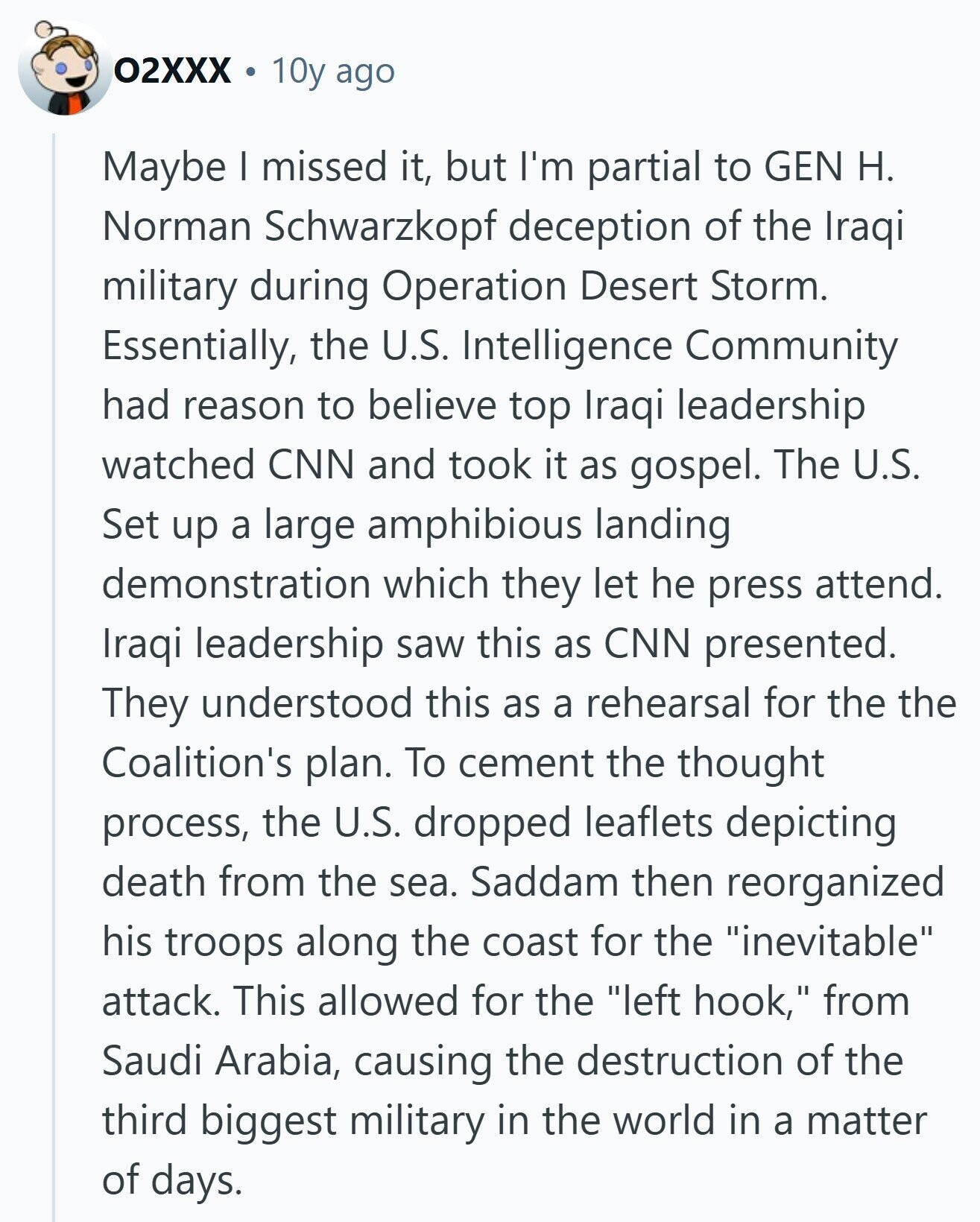 02XXX 10y ago Maybe | missed it, but I'm partial to GEN H. Norman Schwarzkopf deception of the Iraqi military during Operation Desert Storm. Essentially, the U.S. Intelligence Community had reason to believe top Iraqi leadership watched CNN and took it as gospel. The U.S. Set up a large amphibious landing demonstration which they let he press attend. Iraqi leadership saw this as CNN presented. They understood this as a rehearsal for the the Coalition's plan. To cement the thought process, the U.S. dropped leaflets depicting death from the sea. Saddam then reorganized his troops along the coast for the 