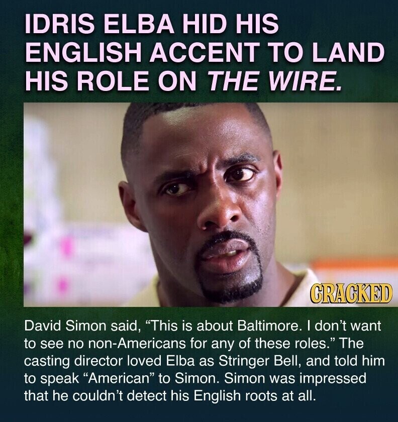 IDRIS ELBA HID HIS ENGLISH ACCENT TO LAND HIS ROLE ON THE WIRE. CRACKED David Simon said, This is about Baltimore. I don't want to see no non-Americans for any of these roles. The casting director loved Elba as Stringer Bell, and told him to speak American to Simon. Simon was impressed that he couldn't detect his English roots at all.