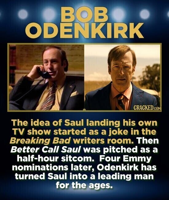 BOB ODENKIRK CRACKED.COM The idea of Saul landing his own TV show started as a joke in the Breaking Bad writers room. Then Better Call Saul was pitched as a half-hour sitcom. Four Emmy nominations later, Odenkirk has turned Saul into a leading man for the ages.