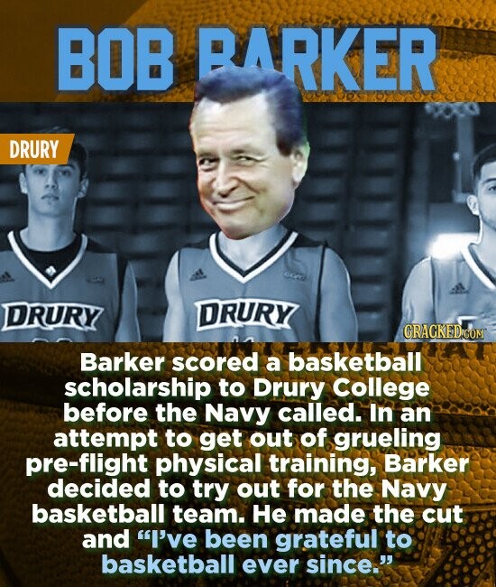 BOB BARKER DRURY DRURY DRURY CRACKEDiCOM Barker scored a basketball scholarship to Drury College before the Navy called. In an attempt to get out of grueling pre-flight physical training, Barker decided to try out for the Navy basketball team. He made the cut and I've been grateful to basketball ever