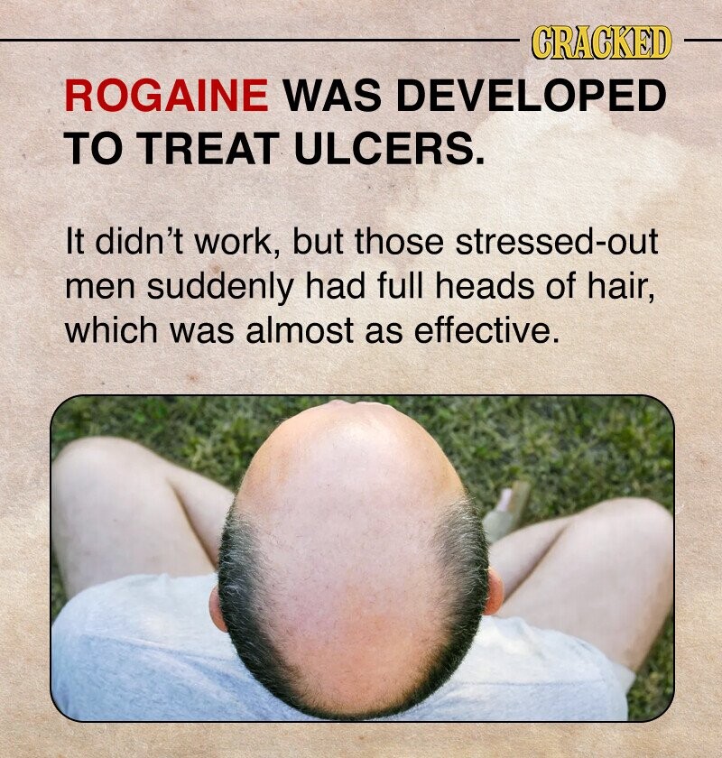 CRACKED ROGAINE WAS DEVELOPED TO TREAT ULCERS. It didn't work, but those stressed-out men suddenly had full heads of hair, which was almost as effective.