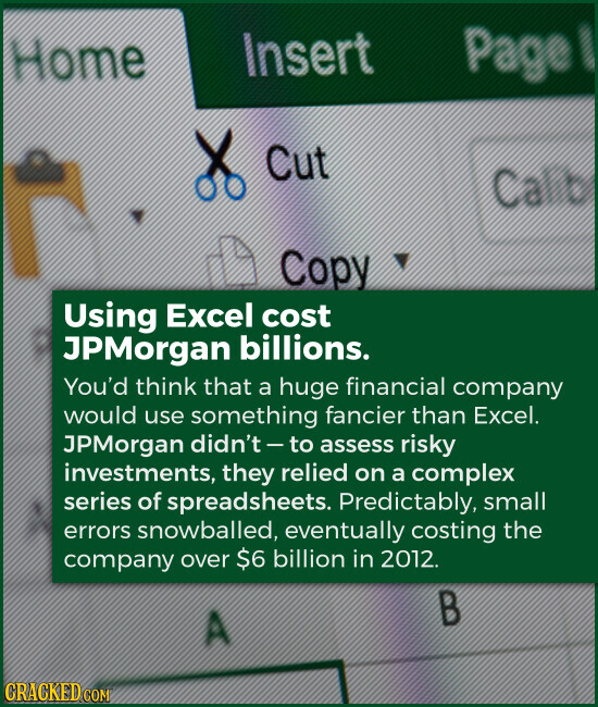 Insert Home Page Cut Ca Copy Using Excel cost JPMorgan billions. You'd think that a huge financial company would use something fancier than Excel. JPMorgan didn't - to assess risky investments, they relied on a complex series of spreadsheets. Predictably, small errors snowballed, eventually costing the company over $6 billion in 2012. В A CRACKED.COM