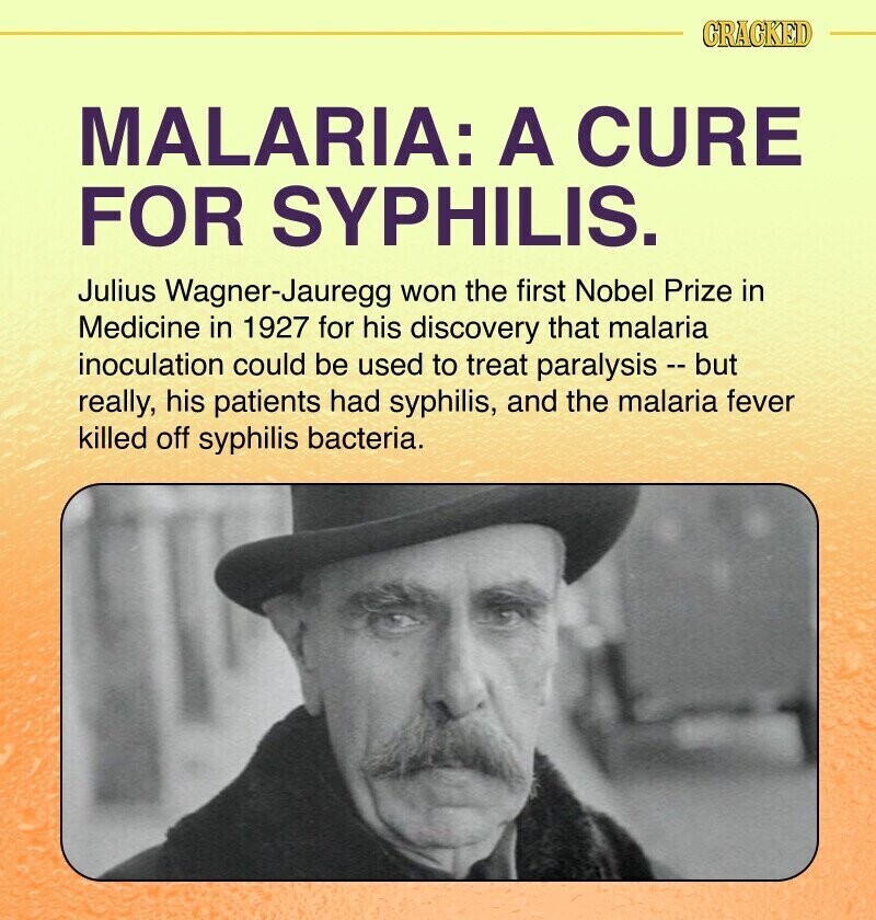 CRACKED MALARIA: A CURE FOR SYPHILIS. Julius Wagner-Jauregg won the first Nobel Prize in Medicine in 1927 for his discovery that malaria inoculation could be used to treat paralysis - but really, his patients had syphilis, and the malaria fever killed off syphilis bacteria.