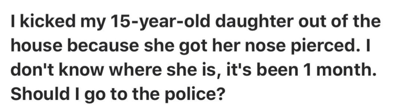 I kicked my 15-year-old daughter out of the house because she got her nose pierced. I don't know where she is, it's been 1 month. Should I go to the police?