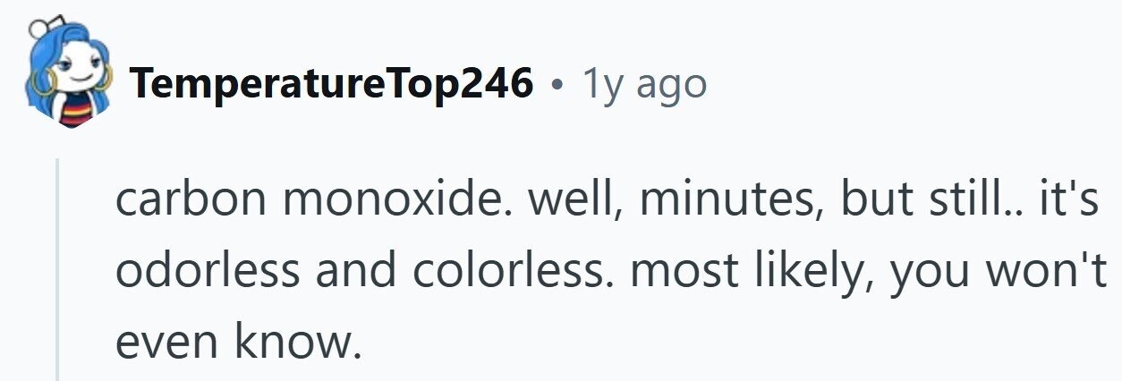 TemperatureTop246 . 1y ago carbon monoxide. well, minutes, but still.. it's odorless and colorless. most likely, you won't even know.