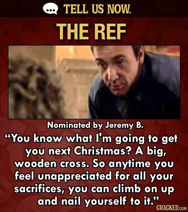 ... TELL US NOW. THE REF Nominated by Jeremy В. You know what I'm going to get you next Christmas? A big, wooden cross. So anytime you feel unappreciated for all your sacrifices, you can climb on up and nail yourself to it. CRACKED.COM