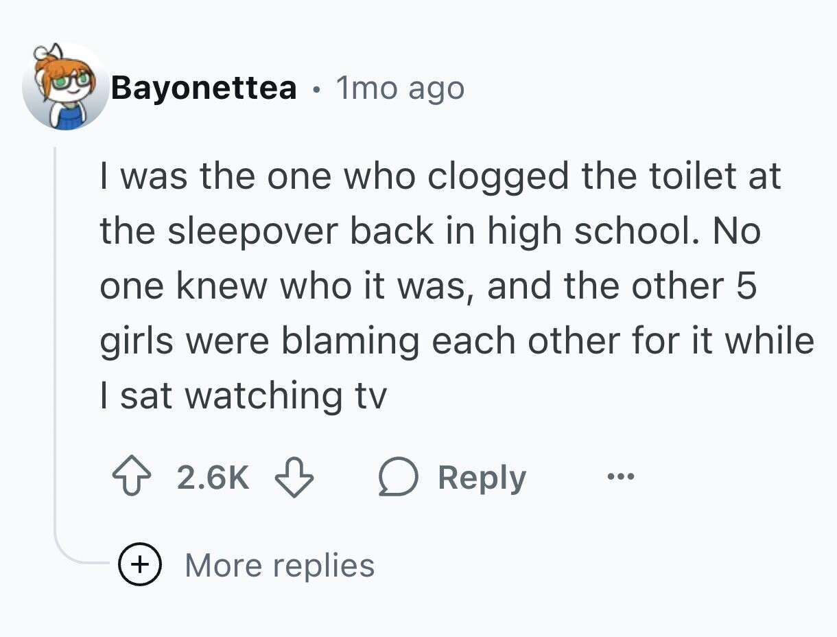Bayonettea . 1mo ago I was the one who clogged the toilet at the sleepover back in high school. No one knew who it was, and the other 5 girls were blaming each other for it while I sat watching tv 2.6K Reply ... + More replies