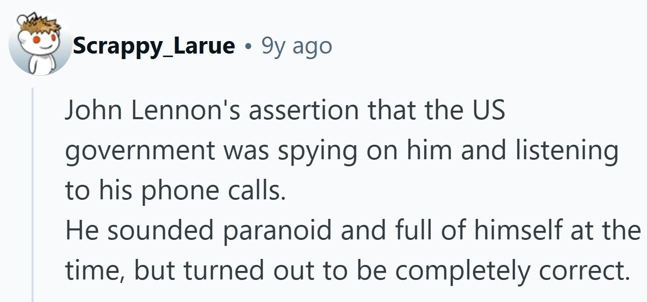 Scrappy_Larue . 9y ago John Lennon's assertion that the US government was spying on him and listening to his phone calls. Не sounded paranoid and full of himself at the time, but turned out to be completely correct.